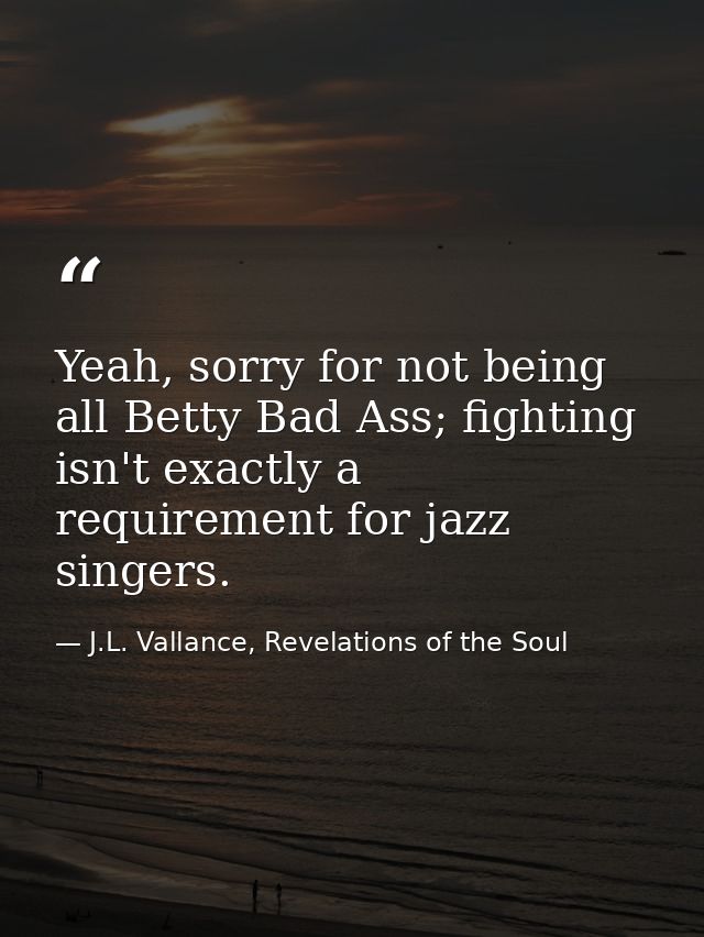 Yeah, sorry for not being all Betty Bad Ass; fighting isn't exactly a requirement for jazz singers. — J.L. Vallance, Revelations of the Soul