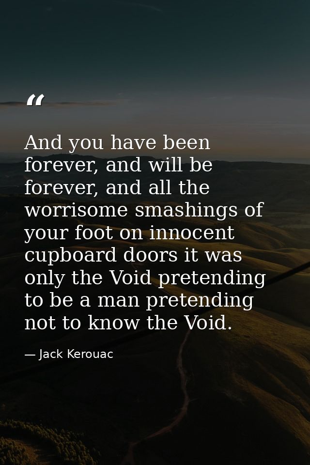 And you have been forever, and will be forever, and all the worrisome smashings of your foot on innocent cupboard doors  — Jack Kerouac
