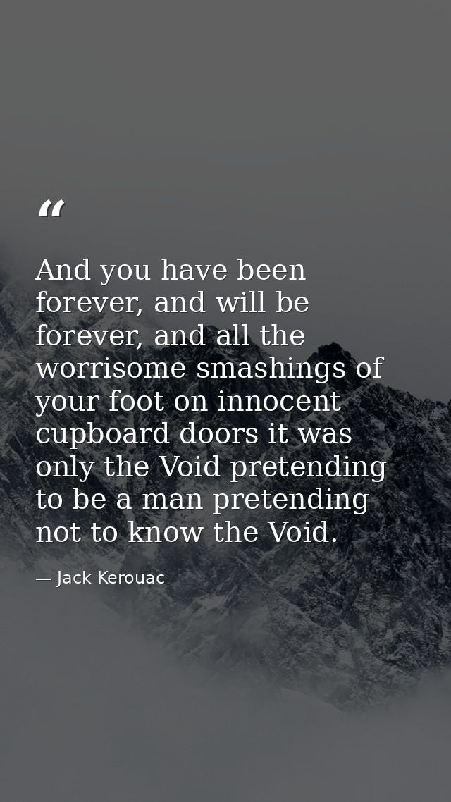 And you have been forever, and will be forever, and all the worrisome smashings of your foot on innocent cupboard doors  — Jack Kerouac