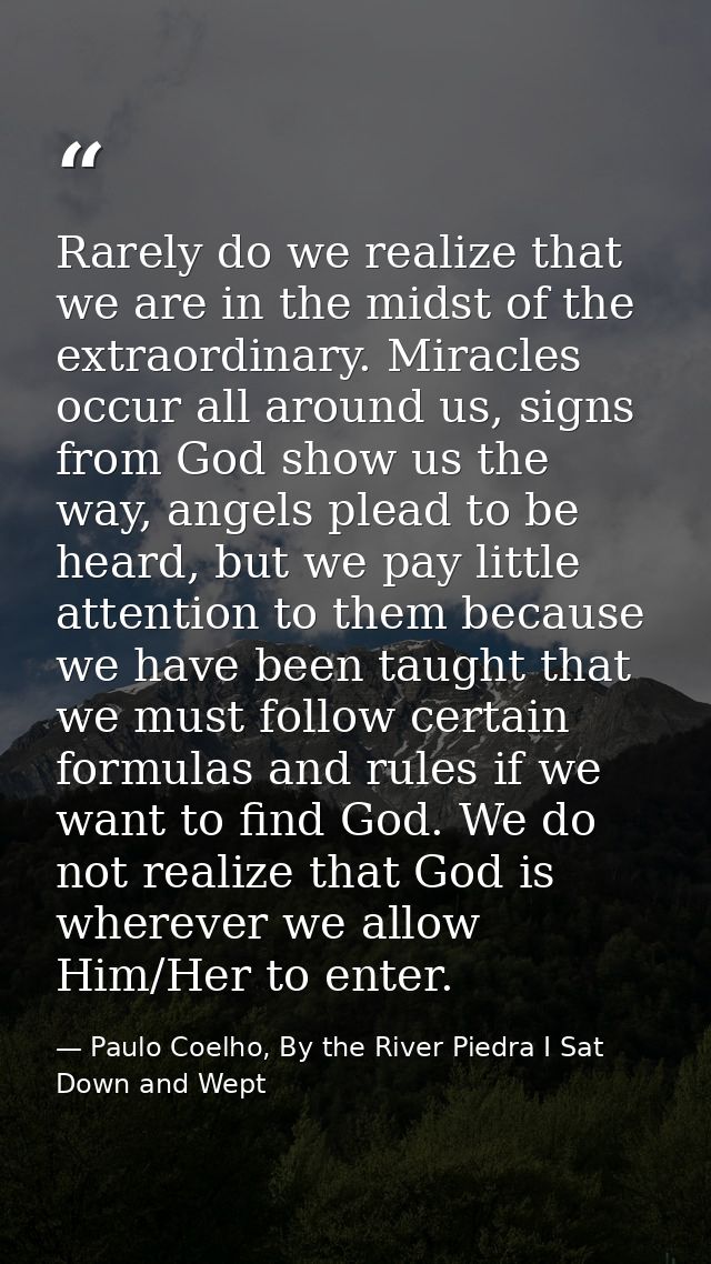Rarely do we realize that we are in the midst of the extraordinary. Miracles occur all around us, signs from God show us — Paulo Coelho, By the River Piedra I Sat Down and Wept