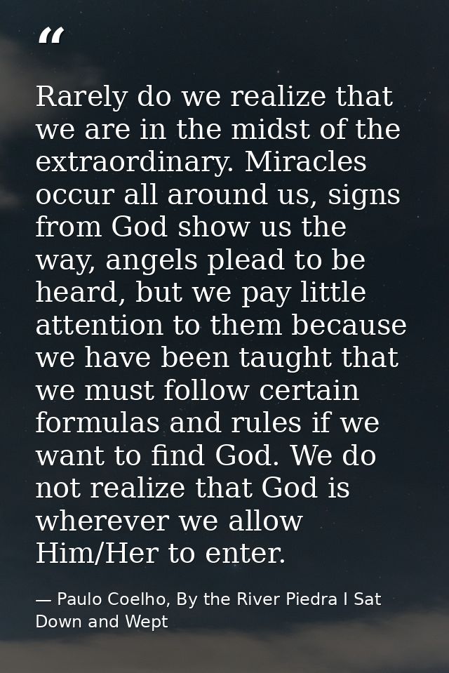 Rarely do we realize that we are in the midst of the extraordinary. Miracles occur all around us, signs from God show us — Paulo Coelho, By the River Piedra I Sat Down and Wept
