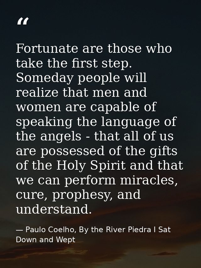 Fortunate are those who take the first step. Someday people will realize that men and women are capable of speaking the  — Paulo Coelho, By the River Piedra I Sat Down and Wept