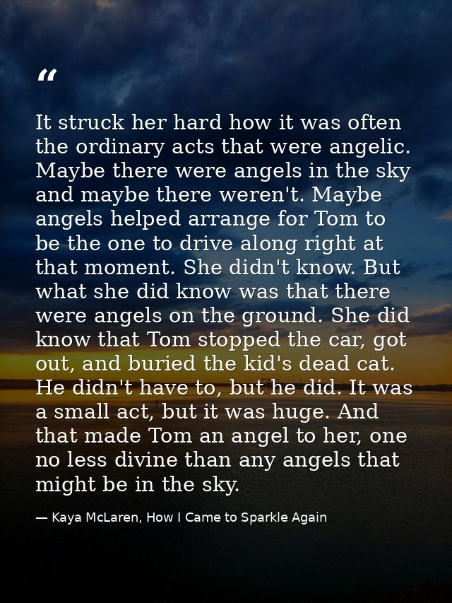It struck her hard how it was often the ordinary acts that were angelic. Maybe there were angels in the sky and maybe th — Kaya McLaren, How I Came to Sparkle Again