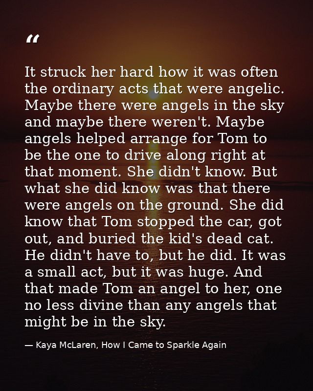 It struck her hard how it was often the ordinary acts that were angelic. Maybe there were angels in the sky and maybe th — Kaya McLaren, How I Came to Sparkle Again