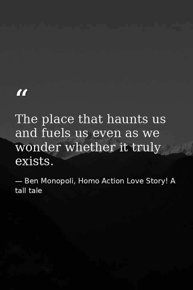 The place that haunts us and fuels us even as we wonder whether it truly exists. — Ben Monopoli, Homo Action Love Story! A tall tale