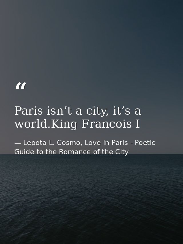 Paris isn’t a city, it’s a world.King Francois I — Lepota L. Cosmo, Love in Paris - Poetic Guide to the Romance of the City