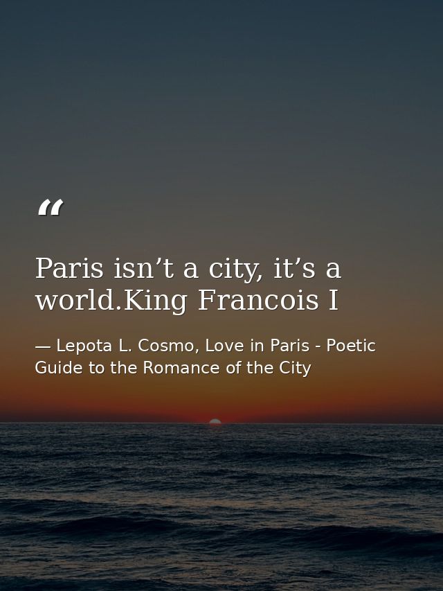 Paris isn’t a city, it’s a world.King Francois I — Lepota L. Cosmo, Love in Paris - Poetic Guide to the Romance of the City