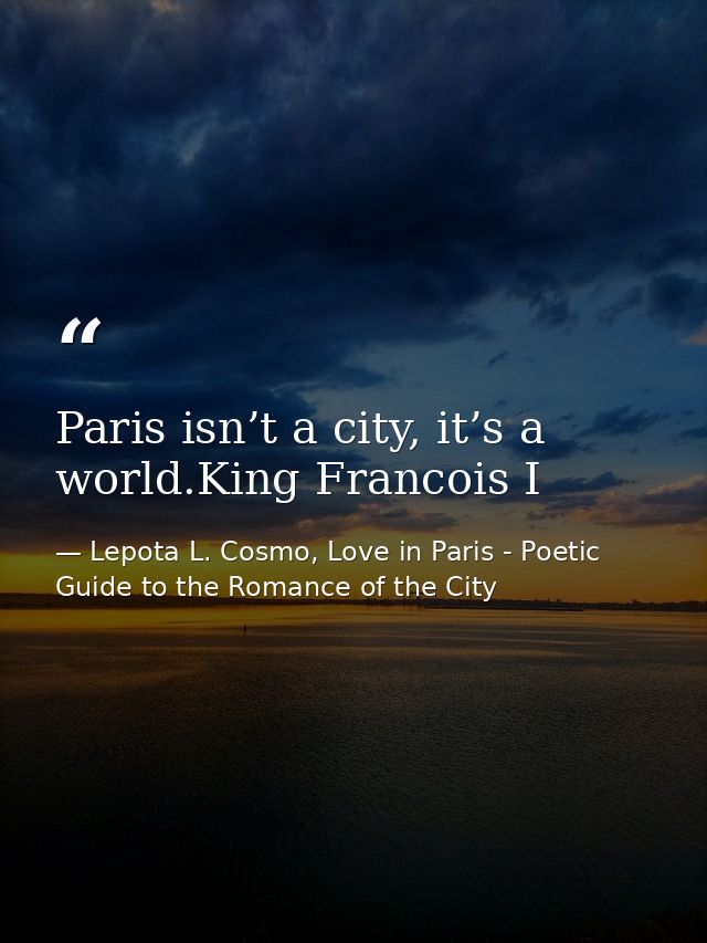 Paris isn’t a city, it’s a world.King Francois I — Lepota L. Cosmo, Love in Paris - Poetic Guide to the Romance of the City