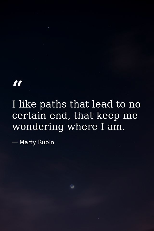 I like paths that lead to no certain end, that keep me wondering where I am. — Marty Rubin