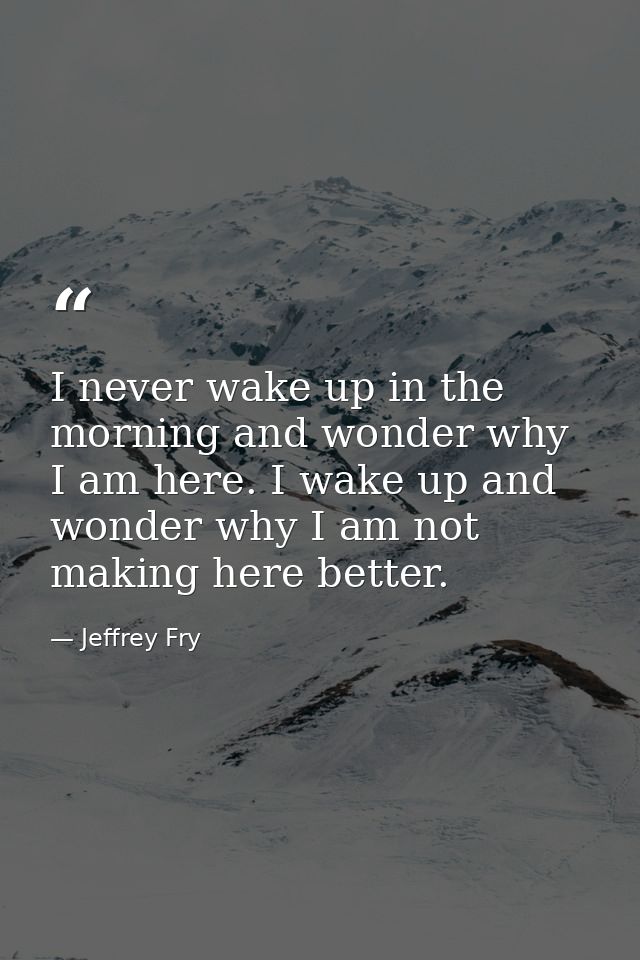 I never wake up in the morning and wonder why I am here. I wake up and wonder why I am not making here better. — Jeffrey Fry