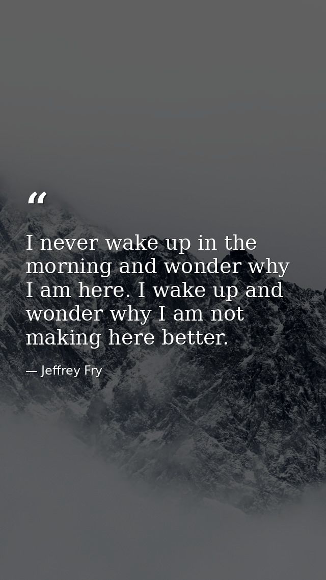 I never wake up in the morning and wonder why I am here. I wake up and wonder why I am not making here better. — Jeffrey Fry