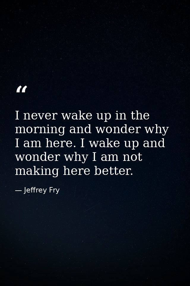 I never wake up in the morning and wonder why I am here. I wake up and wonder why I am not making here better. — Jeffrey Fry