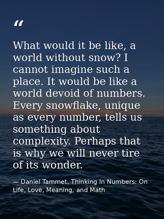 What would it be like, a world without snow? I cannot imagine such a place. It would be like a world devoid of numbers.  — Daniel Tammet, Thinking In Numbers: On Life, Love, Meaning, and Math