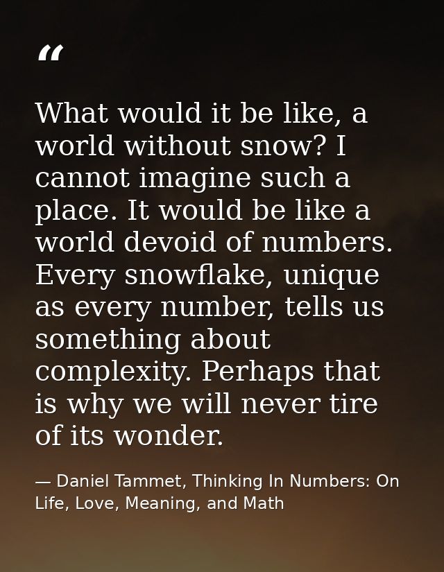 What would it be like, a world without snow? I cannot imagine such a place. It would be like a world devoid of numbers.  — Daniel Tammet, Thinking In Numbers: On Life, Love, Meaning, and Math