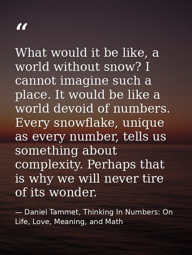What would it be like, a world without snow? I cannot imagine such a place. It would be like a world devoid of numbers.  — Daniel Tammet, Thinking In Numbers: On Life, Love, Meaning, and Math