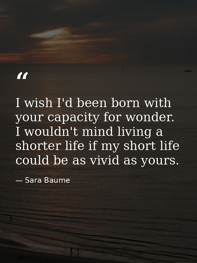 I wish I'd been born with your capacity for wonder. I wouldn't mind living a shorter life if my short life could be as v — Sara Baume