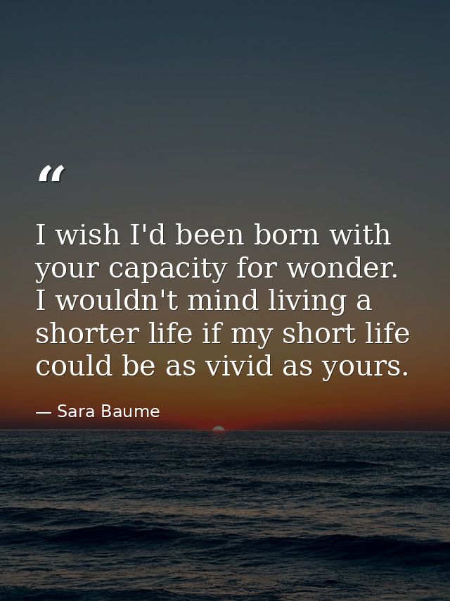 I wish I'd been born with your capacity for wonder. I wouldn't mind living a shorter life if my short life could be as v — Sara Baume