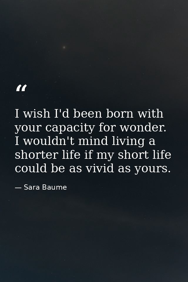 I wish I'd been born with your capacity for wonder. I wouldn't mind living a shorter life if my short life could be as v — Sara Baume