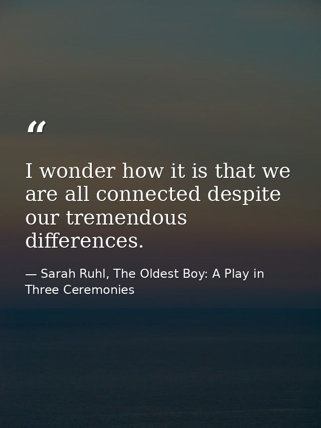 I wonder how it is that we are all connected despite our tremendous differences. — Sarah Ruhl, The Oldest Boy: A Play in Three Ceremonies