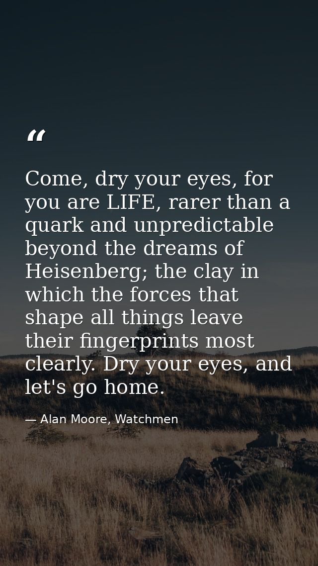 Come, dry your eyes, for you are LIFE, rarer than a quark and unpredictable beyond the dreams of Heisenberg; the clay in — Alan Moore, Watchmen