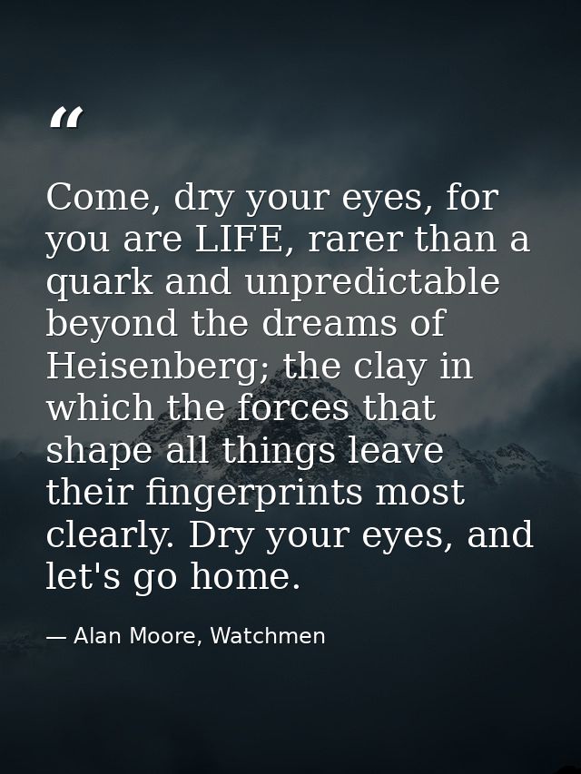 Come, dry your eyes, for you are LIFE, rarer than a quark and unpredictable beyond the dreams of Heisenberg; the clay in — Alan Moore, Watchmen