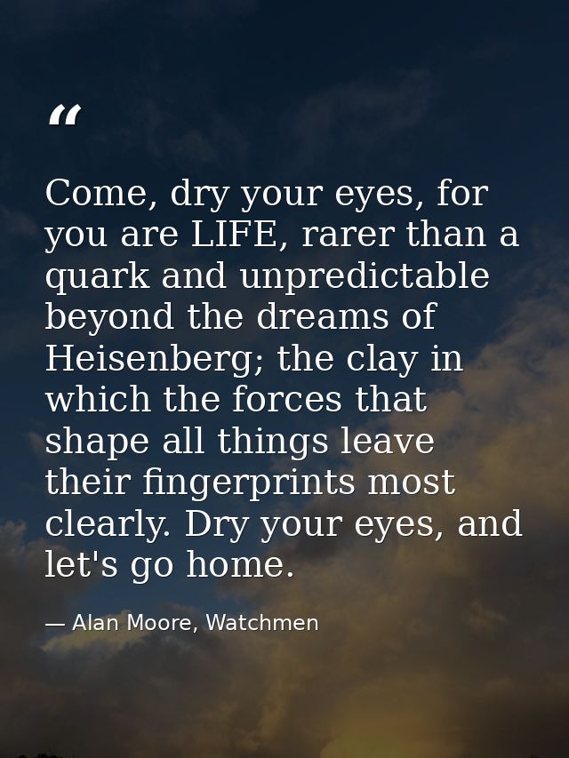 Come, dry your eyes, for you are LIFE, rarer than a quark and unpredictable beyond the dreams of Heisenberg; the clay in — Alan Moore, Watchmen