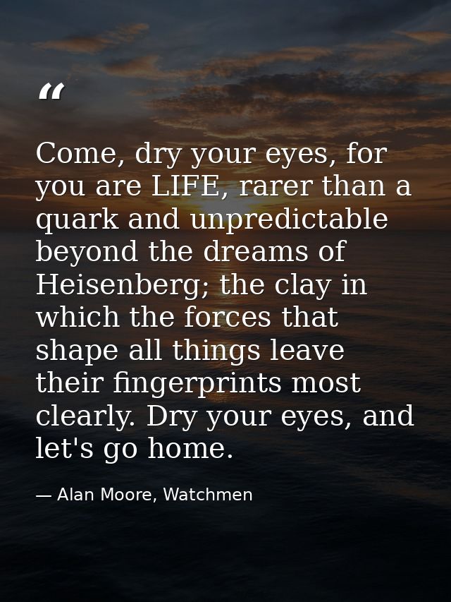 Come, dry your eyes, for you are LIFE, rarer than a quark and unpredictable beyond the dreams of Heisenberg; the clay in — Alan Moore, Watchmen