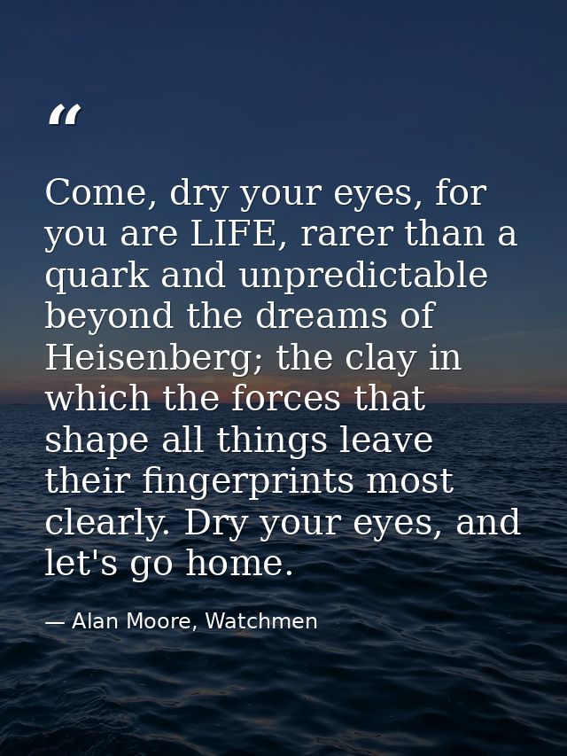 Come, dry your eyes, for you are LIFE, rarer than a quark and unpredictable beyond the dreams of Heisenberg; the clay in — Alan Moore, Watchmen