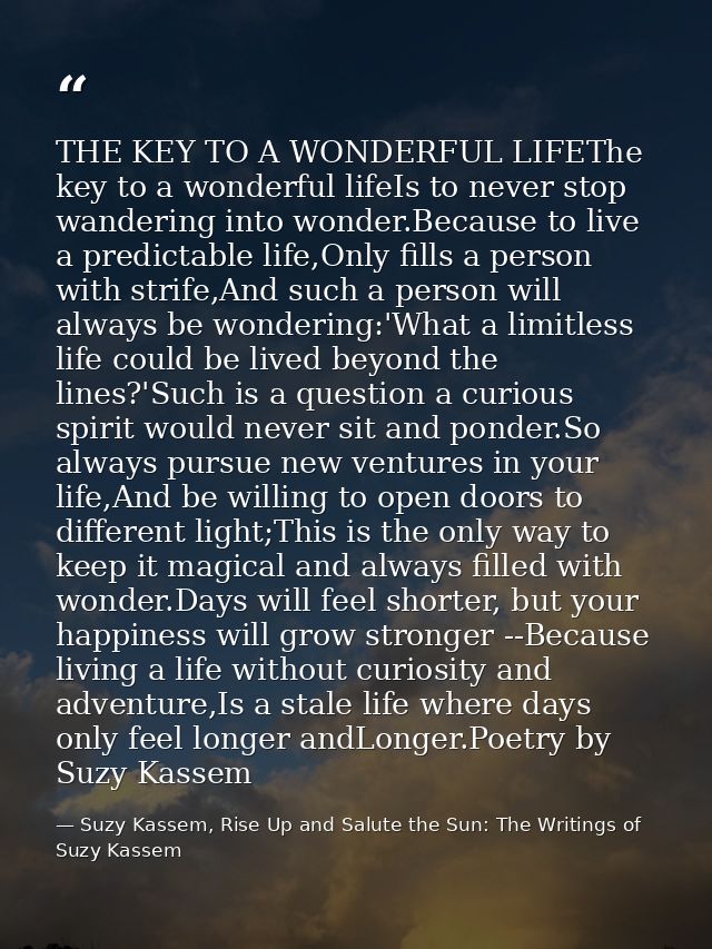 THE KEY TO A WONDERFUL LIFEThe key to a wonderful lifeIs to never stop wandering into wonder.Because to live a predictab — Suzy Kassem, Rise Up and Salute the Sun: The Writings of Suzy Kassem