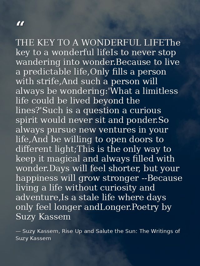 THE KEY TO A WONDERFUL LIFEThe key to a wonderful lifeIs to never stop wandering into wonder.Because to live a predictab — Suzy Kassem, Rise Up and Salute the Sun: The Writings of Suzy Kassem