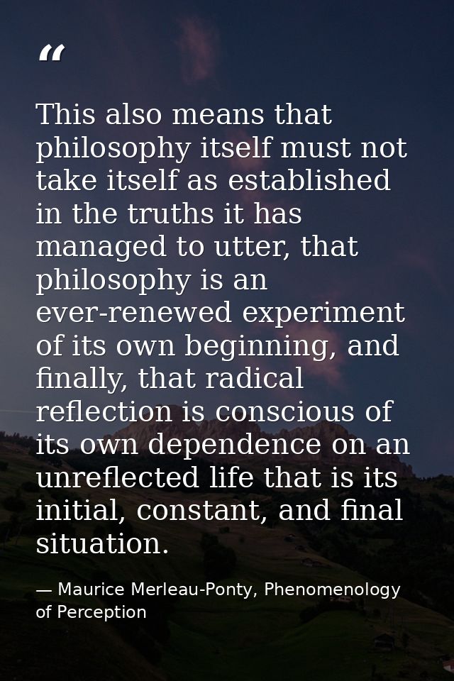This also means that philosophy itself must not take itself as established in the truths it has managed to utter, that p — Maurice Merleau-Ponty, Phenomenology of Perception