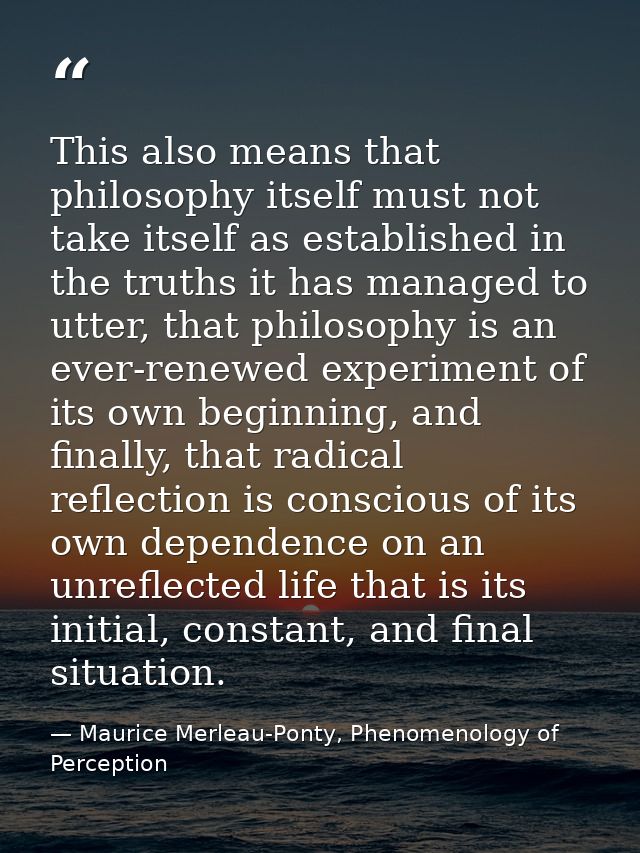 This also means that philosophy itself must not take itself as established in the truths it has managed to utter, that p — Maurice Merleau-Ponty, Phenomenology of Perception