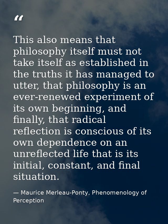 This also means that philosophy itself must not take itself as established in the truths it has managed to utter, that p — Maurice Merleau-Ponty, Phenomenology of Perception