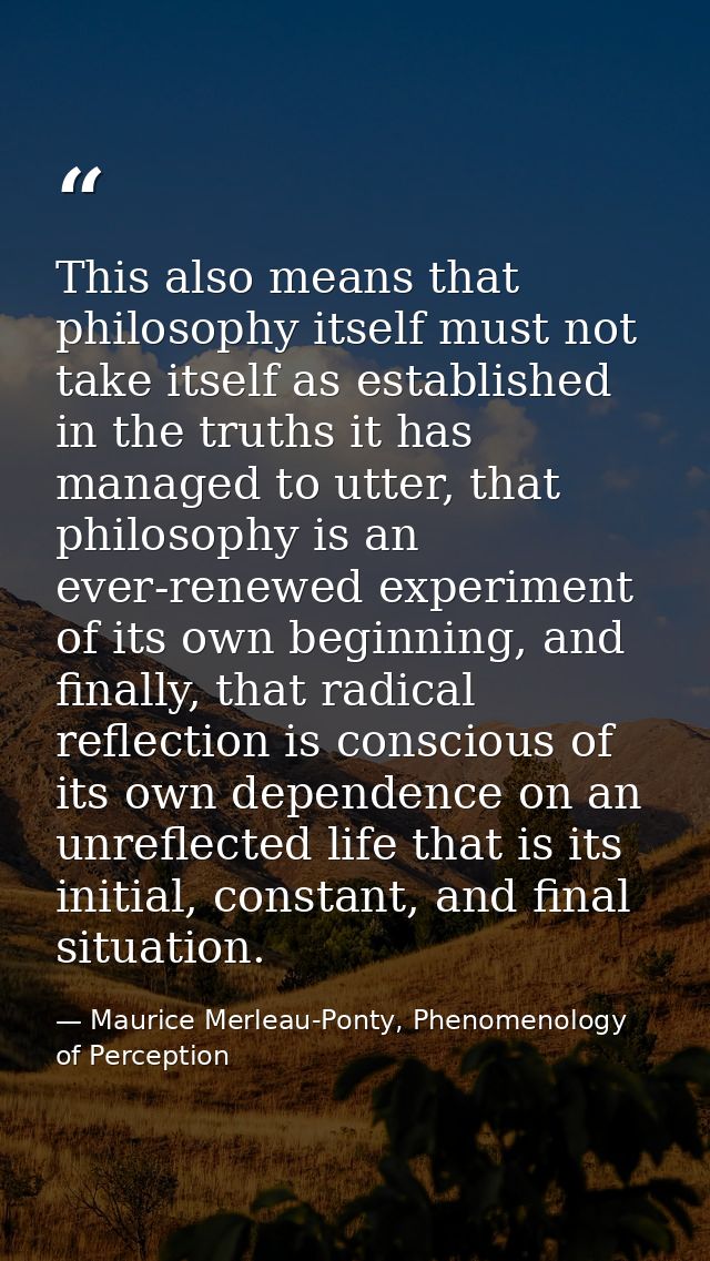 This also means that philosophy itself must not take itself as established in the truths it has managed to utter, that p — Maurice Merleau-Ponty, Phenomenology of Perception