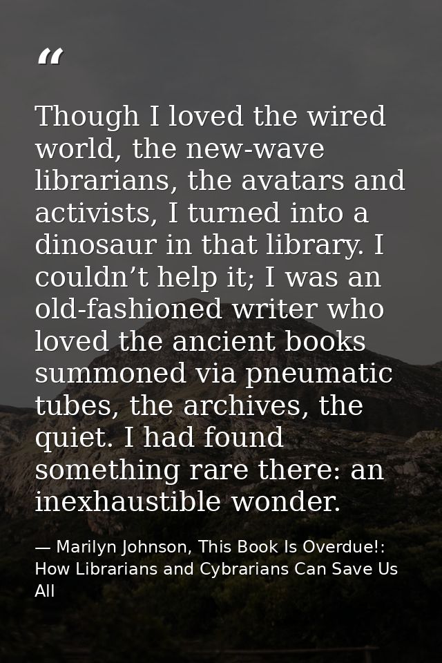 Though I loved the wired world, the new-wave librarians, the avatars and activists, I turned into a dinosaur in that lib — Marilyn Johnson, This Book Is Overdue!: How Librarians and Cybrarians Can Save Us All