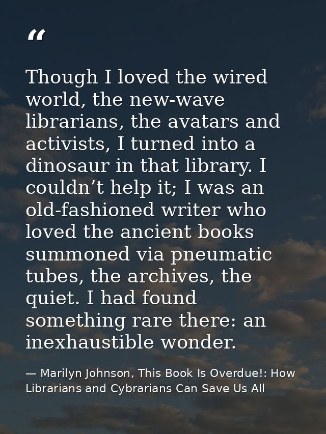 Though I loved the wired world, the new-wave librarians, the avatars and activists, I turned into a dinosaur in that lib — Marilyn Johnson, This Book Is Overdue!: How Librarians and Cybrarians Can Save Us All