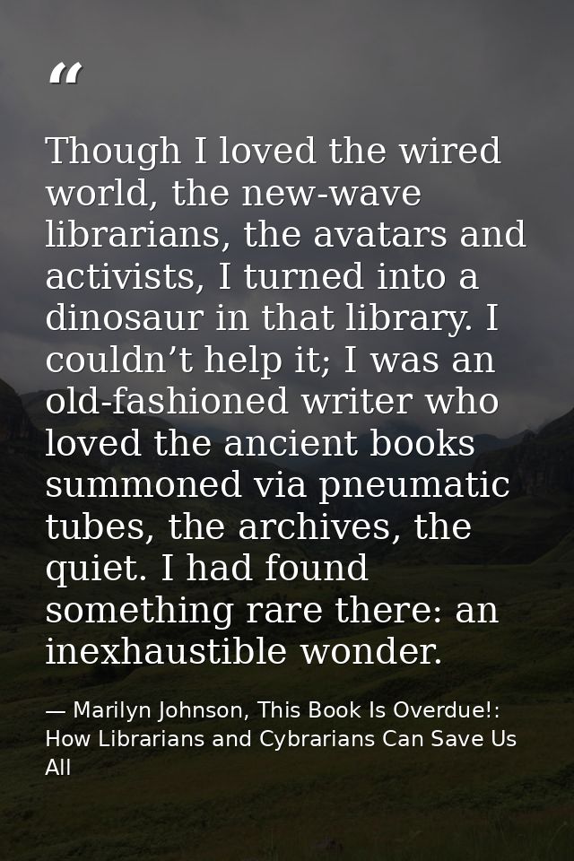 Though I loved the wired world, the new-wave librarians, the avatars and activists, I turned into a dinosaur in that lib — Marilyn Johnson, This Book Is Overdue!: How Librarians and Cybrarians Can Save Us All