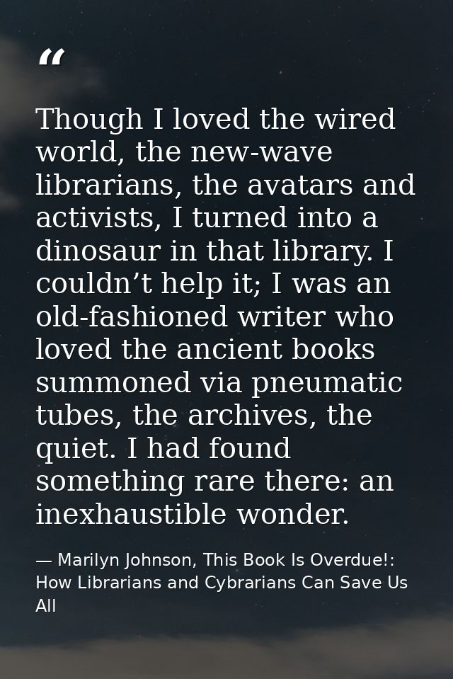 Though I loved the wired world, the new-wave librarians, the avatars and activists, I turned into a dinosaur in that lib — Marilyn Johnson, This Book Is Overdue!: How Librarians and Cybrarians Can Save Us All