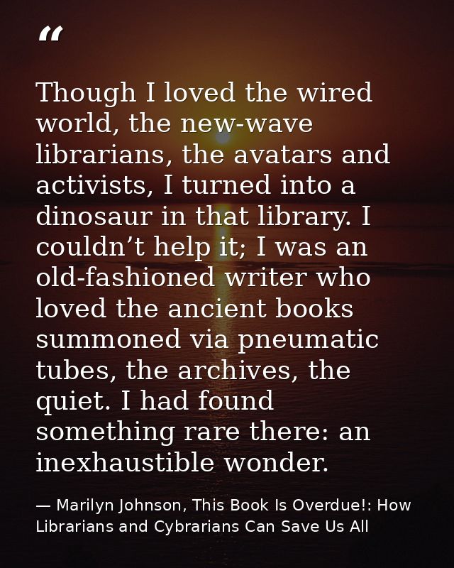 Though I loved the wired world, the new-wave librarians, the avatars and activists, I turned into a dinosaur in that lib — Marilyn Johnson, This Book Is Overdue!: How Librarians and Cybrarians Can Save Us All