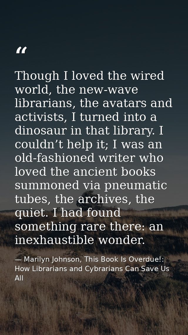Though I loved the wired world, the new-wave librarians, the avatars and activists, I turned into a dinosaur in that lib — Marilyn Johnson, This Book Is Overdue!: How Librarians and Cybrarians Can Save Us All
