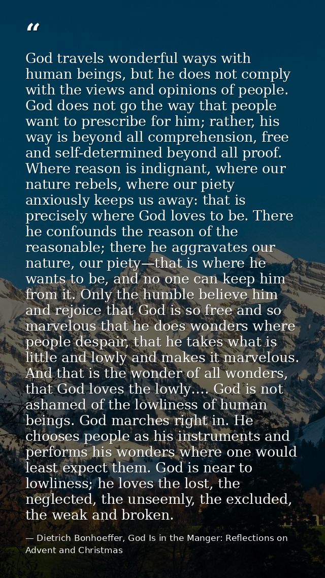 God travels wonderful ways with human beings, but he does not comply with the views and opinions of people. God does not — Dietrich Bonhoeffer, God Is in the Manger: Reflections on Advent and Christmas