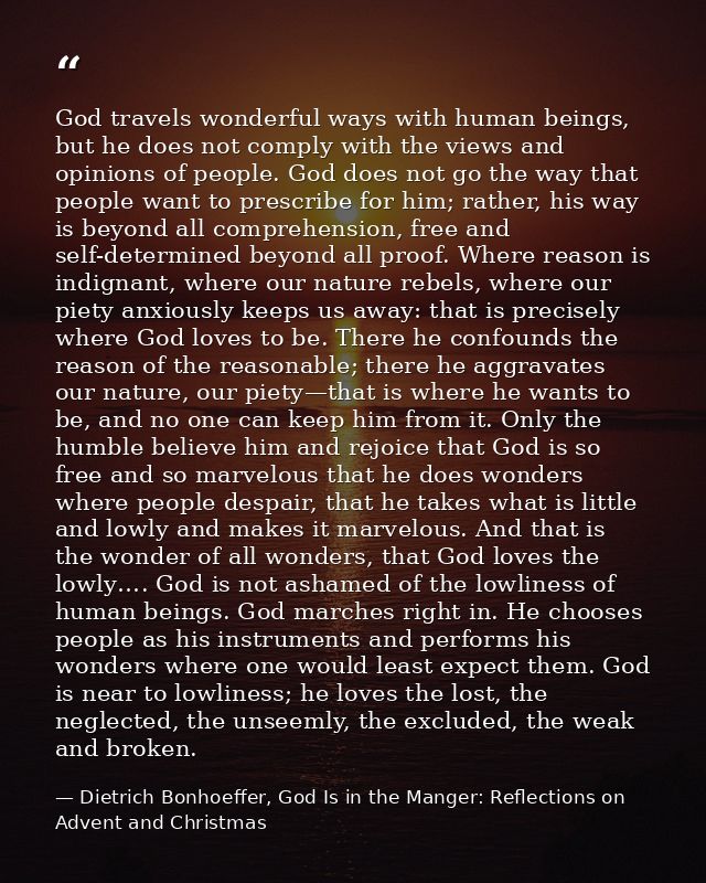 God travels wonderful ways with human beings, but he does not comply with the views and opinions of people. God does not — Dietrich Bonhoeffer, God Is in the Manger: Reflections on Advent and Christmas