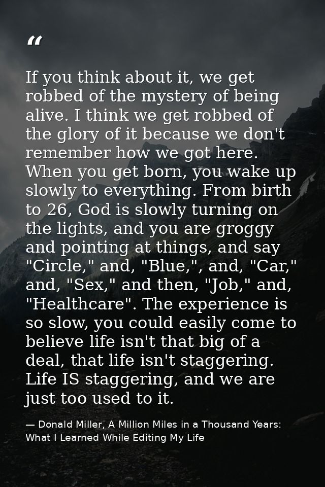 If you think about it, we get robbed of the mystery of being alive. I think we get robbed of the glory of it because we  — Donald Miller, A Million Miles in a Thousand Years: What I Learned While Editing My Life