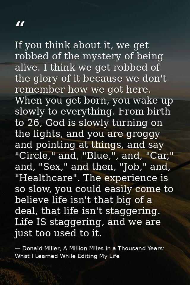 If you think about it, we get robbed of the mystery of being alive. I think we get robbed of the glory of it because we  — Donald Miller, A Million Miles in a Thousand Years: What I Learned While Editing My Life