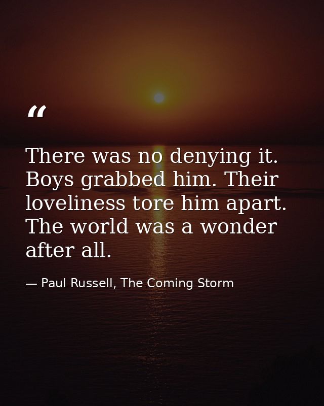 There was no denying it. Boys grabbed him. Their loveliness tore him apart. The world was a wonder after all. — Paul Russell, The Coming Storm