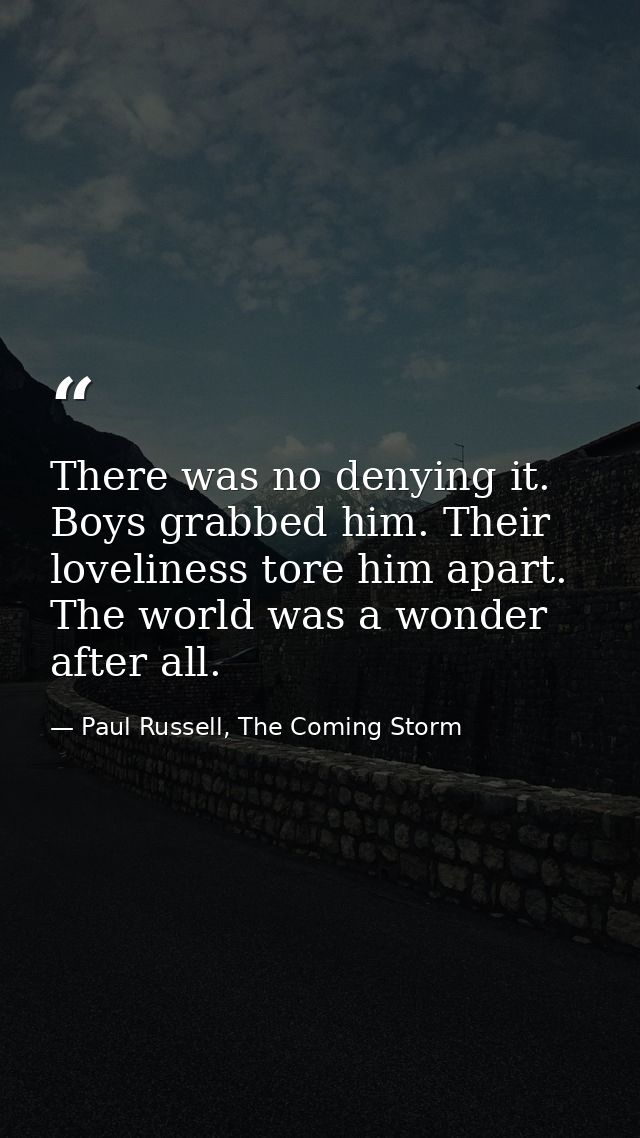 There was no denying it. Boys grabbed him. Their loveliness tore him apart. The world was a wonder after all. — Paul Russell, The Coming Storm