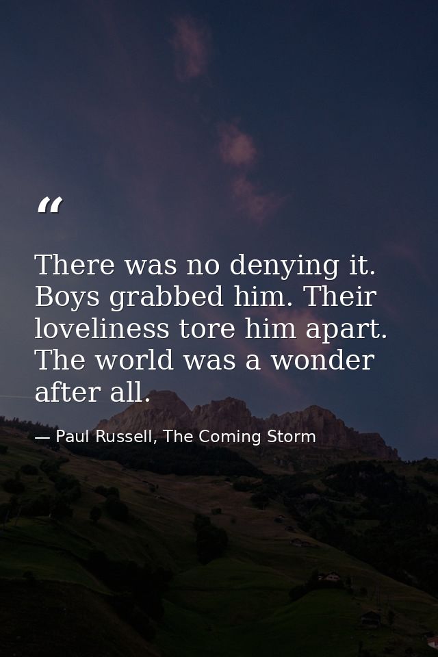 There was no denying it. Boys grabbed him. Their loveliness tore him apart. The world was a wonder after all. — Paul Russell, The Coming Storm