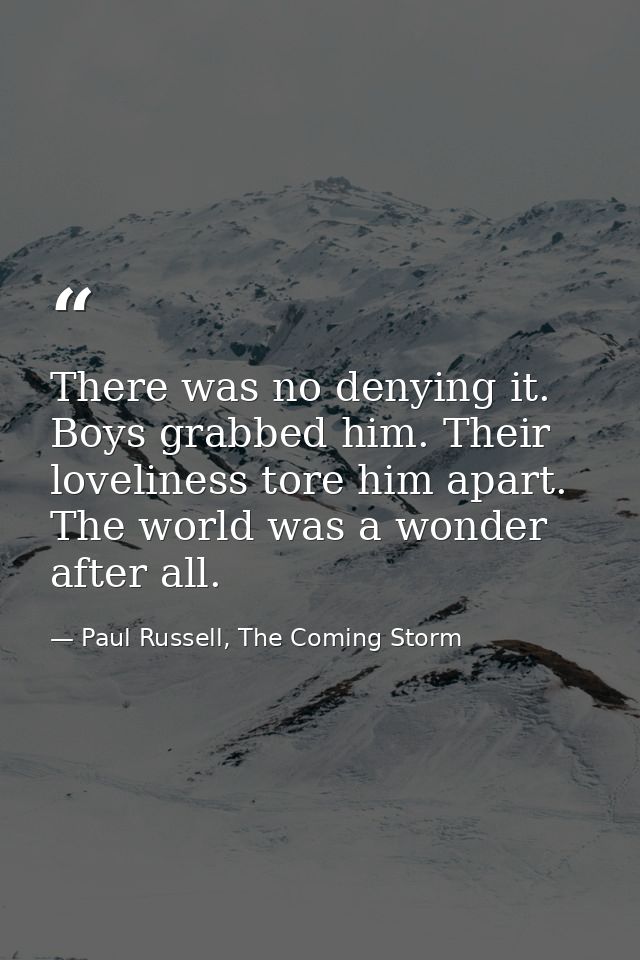 There was no denying it. Boys grabbed him. Their loveliness tore him apart. The world was a wonder after all. — Paul Russell, The Coming Storm