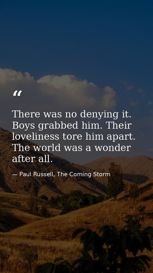 There was no denying it. Boys grabbed him. Their loveliness tore him apart. The world was a wonder after all. — Paul Russell, The Coming Storm