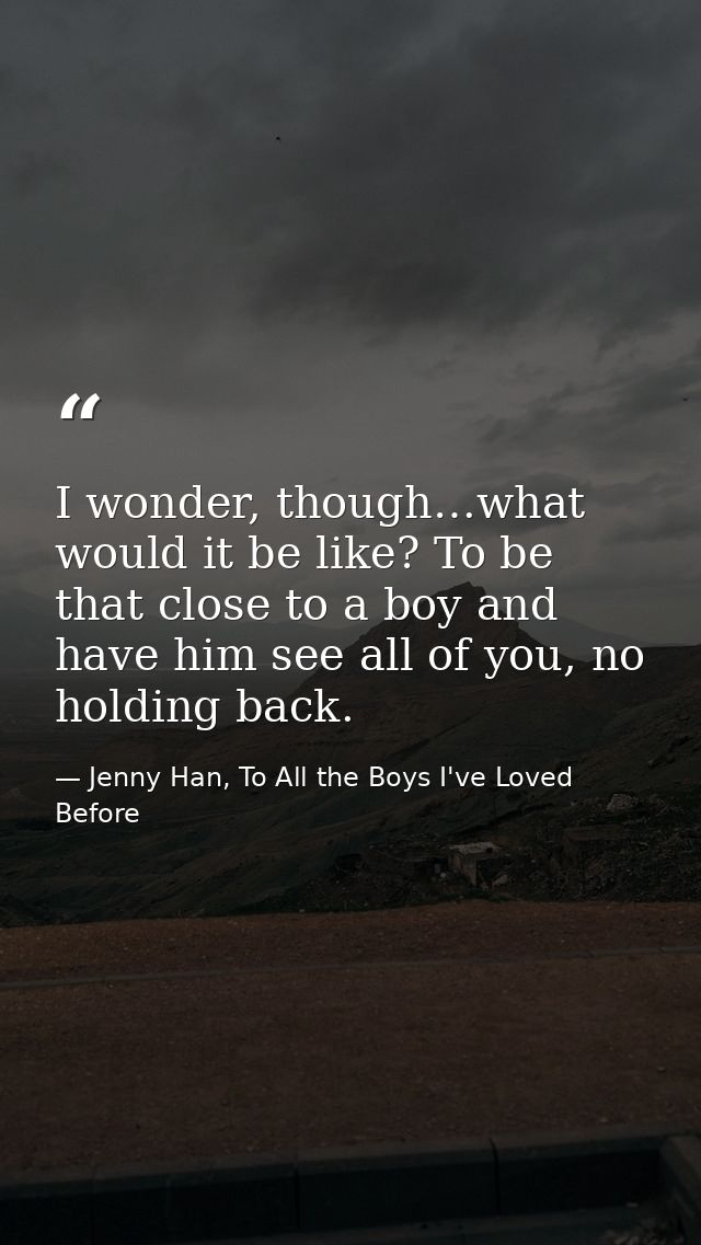 I wonder, though…what would it be like? To be that close to a boy and have him see all of you, no holding back. — Jenny Han, To All the Boys I've Loved Before